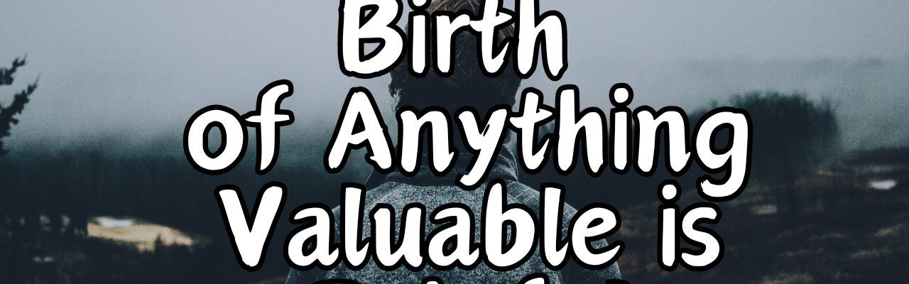 Why the Birth of Anything Valuable is Painful